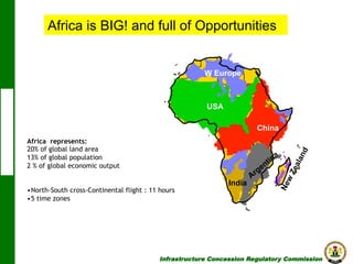 Africa is BIG! and full of Opportunities

W Europe

USA
China
Africa represents:
20% of global land area
13% of global population
2 % of global economic output
• North-South cross-Continental flight : 11 hours
• 5 time zones

India

Infrastructure Concession Regulatory Commission

(I C R C)

 