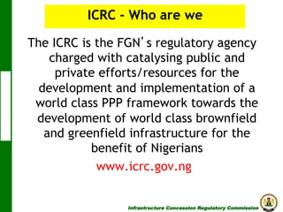 ICRC - Who are we
The ICRC is the FGN s regulatory agency
charged with catalysing public and
private efforts/resources for the
development and implementation of a
world class PPP framework towards the
development of world class brownfield
and greenfield infrastructure for the
benefit of Nigerians
www.icrc.gov.ng
Infrastructure Concession Regulatory Commission

(I C R C)

 