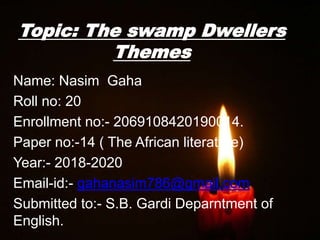 Topic: The swamp Dwellers
Themes
Name: Nasim Gaha
Roll no: 20
Enrollment no:- 2069108420190014.
Paper no:-14 ( The African literature)
Year:- 2018-2020
Email-id:- gahanasim786@gmail.com
Submitted to:- S.B. Gardi Deparntment of
English.
 