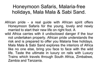 Honeymoon Safaris, Malaria-free holidays, Mala Mala & Sabi Sand. African pride - a real guide with African spirit offers Honeymoon Safaris for the young, lovely and newly married to start their new life on right foot. A wild Africa carries with it undisclosed danger if the tour not undertaken properly. African pride understands the risk and is prepared to offer you Malaria free holidays. Mala Mala & Sabi Sand explores the interiors of Africa like no one else, bring you face to face with the wild life. Taste the ultimate in luxury on rails with Luxury Trains which travels through South Africa, Zimbabwe, Zambia and Tanzania. 