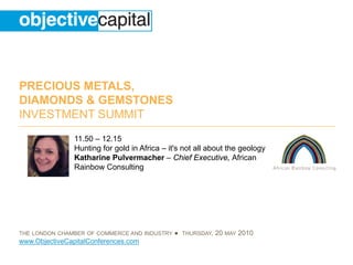 PRECIOUS METALS,
DIAMONDS & GEMSTONES
INVESTMENT SUMMIT
                11.50 – 12.15
                Hunting for gold in Africa – it's not all about the geology
                Katharine Pulvermacher – Chief Executive, African
                Rainbow Consulting




THE LONDON CHAMBER OF COMMERCE AND INDUSTRY   ● THURSDAY, 20 MAY 2010
www.ObjectiveCapitalConferences.com
 