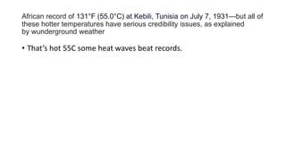 African record of 131°F (55.0°C) at Kebili, Tunisia on July 7, 1931—but all of
these hotter temperatures have serious credibility issues, as explained
by wunderground weather
• That’s hot 55C some heat waves beat records.
 