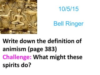 10/5/15
Bell Ringer
Write down the definition of
animism (page 383)
Challenge: What might these
spirits do?
 