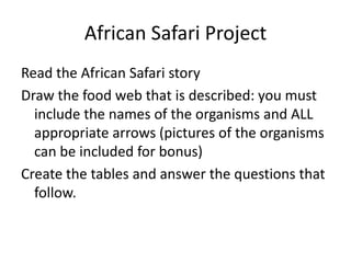 African Safari Project
Read the African Safari story
Draw the food web that is described: you must
include the names of the organisms and ALL
appropriate arrows (pictures of the organisms
can be included for bonus)
Create the tables and answer the questions that
follow.
 