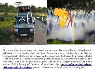 If you are planning African safari vacation with your friends or family, at that point,
Africa4us is the best option for you. Africa4us offers wildlife viewing that is
unimaginable. Bull elephants, lions and rhinos stand feet away from your vehicle.
This continent of contrasts features European-style Mediterranean beaches, the
Bedouin traditions of the dry Sahara, the world's largest waterfall, and the
overwhelming beauty of the vast African bush. For more information about
African safari vacation, please visit our site and call us at +27212005767.
 