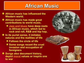 African Music
African music has influenced the
Western world.
African music has made great
contributions to world music.
    Jazz and blues have deep roots
    in African music, which led to
    rock and roll, R&B and hip hop.
In its purist sense, it imitates
natures and the realities of life
    Follows the circle of life
    Some songs recant the cruel
    invasion and occupation of
    foreigners
Songs also document history,
depict moral values or inspire one
to war
 