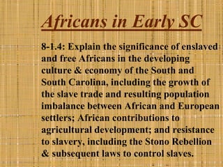Africans in Early SC
8-1.4: Explain the significance of enslaved
and free Africans in the developing
culture & economy of the South and
South Carolina, including the growth of
the slave trade and resulting population
imbalance between African and European
settlers; African contributions to
agricultural development; and resistance
to slavery, including the Stono Rebellion
& subsequent laws to control slaves.
 
