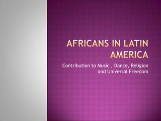 Africans in Latin America Contribution to Music , Dance, Religion and Universal Freedom 