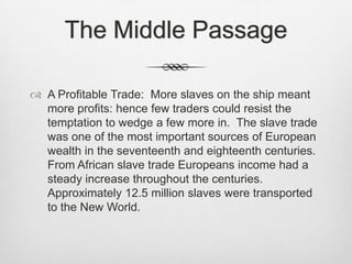 The Middle Passage
 A Profitable Trade: More slaves on the ship meant
more profits: hence few traders could resist the
temptation to wedge a few more in. The slave trade
was one of the most important sources of European
wealth in the seventeenth and eighteenth centuries.
From African slave trade Europeans income had a
steady increase throughout the centuries.
Approximately 12.5 million slaves were transported
to the New World.
 