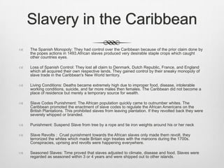 Slavery in the Caribbean
 The Spanish Monopoly: They had control over the Caribbean because of the prior claim done by
the popes actions in 1493.African slaves produced very desirable staple crops which caught
other countries eyes.
 Loss of Spanish Control: They lost all claim to Denmark, Dutch Republic, France, and England
which all acquired their own respective lands. They gained control by their sneaky monopoly of
slave trade in the Caribbean's New World territory.
 Living Conditions: Deaths became extremely high due to improper food, disease, intolerable
working conditions, suicide, and far more males then females. The Caribbean did not become a
place of residence but merely a temporary source for wealth.
 Slave Codes Punishment: The African population quickly came to outnumber whites. The
Caribbean promoted the enactment of slave codes to regulate the African Americans on the
British Plantations. This prohibited slaves from leaving plantation. If they revolted back they were
severely whipped or branded.
 Punishment: Suspend Slave from tree by a rope and tie iron weights around his or her neck
 Slave Revolts : Cruel punishment towards the African slaves only made them revolt. they
terrorized the whites which made Britain sign treaties with the maroons during the 1700s.
Conspiracies, uprising and revolts were happening everywhere.
 Seasoned Slaves: Time proved that slaves adjusted to climate, disease and food. Slaves were
regarded as seasoned within 3 or 4 years and were shipped out to other islands.
 