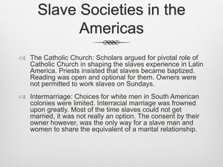 Slave Societies in the
Americas
 The Catholic Church: Scholars argued for pivotal role of
Catholic Church in shaping the slaves experience in Latin
America. Priests insisted that slaves became baptized.
Reading was open and optional for them. Owners were
not permitted to work slaves on Sundays.
 Intermarriage: Choices for white men in South American
colonies were limited. Interracial marriage was frowned
upon greatly. Most of the time slaves could not get
married, it was not really an option. The consent by their
owner however, was the only way for a slave man and
women to share the equivalent of a marital relationship.
 