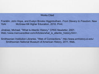 Works Cited
Franklin, John Hope, and Evelyn Brooks Higginbotham. From Slavery to Freedom. New
York: McGraw-Hill Higher Education, 2010. Print.
Jiménez, Michael. "What Is Atlantic History." CPAS Newletter, 2001.
Web.<www.marcusrediker.com/Articles/what_is_atlantic_history.htm>.
Smithsonian Institution Libraries. "Web of Connections.” http://www.amhistory.si.edu/.
Smithsonian National Museum of American History, 2011. Web.
 