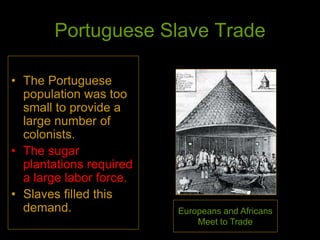 Portuguese Slave Trade
• The Portuguese
population was too
small to provide a
large number of
colonists.
• The sugar
plantations required
a large labor force.
• Slaves filled this
demand. Europeans and Africans
Meet to Trade
 