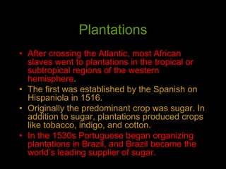 Plantations
• After crossing the Atlantic, most African
slaves went to plantations in the tropical or
subtropical regions of the western
hemisphere.
• The first was established by the Spanish on
Hispaniola in 1516.
• Originally the predominant crop was sugar. In
addition to sugar, plantations produced crops
like tobacco, indigo, and cotton.
• In the 1530s Portuguese began organizing
plantations in Brazil, and Brazil became the
world’s leading supplier of sugar.
 