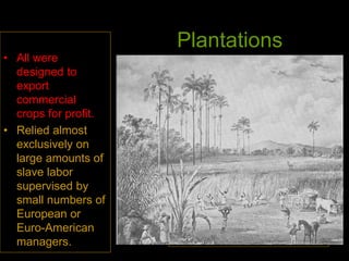 Plantations
• All were
designed to
export
commercial
crops for profit.
• Relied almost
exclusively on
large amounts of
slave labor
supervised by
small numbers of
European or
Euro-American
managers.
Brazilian sugar mill in the 1830s
 