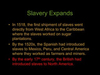 Slavery Expands
• In 1518, the first shipment of slaves went
directly from West Africa to the Caribbean
where the slaves worked on sugar
plantations.
• By the 1520s, the Spanish had introduced
slaves to Mexico, Peru, and Central America
where they worked as farmers and miners.
• By the early 17th century, the British had
introduced slaves to North America.
 