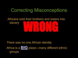Correcting Misconceptions
Africans sold their brothers and sisters into
slavery
There was no one African identity
Africa is a BIG place—many different ethnic
groups
 