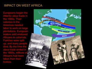 Europeans began the
Atlantic slave trade in
the 1500s. Their
colonies in the
Americas needed
labor to work on large
plantations. European
traders sold enslaved
Africans to colonists.
Families were split
up, and many people
died. By the time the
slave trade ended in
the 1800s, millions of
Africans had been
taken from their
homes.
IMPACT ON WEST AFRICA
 