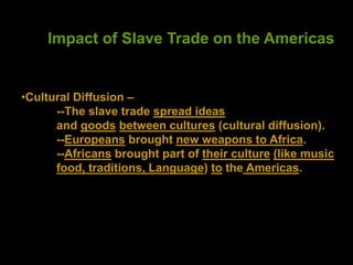 Impact of Slave Trade on the Americas
•Cultural Diffusion –
--The slave trade spread ideas
and goods between cultures (cultural diffusion).
--Europeans brought new weapons to Africa.
--Africans brought part of their culture (like music
food, traditions, Language) to the Americas.
 