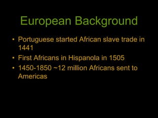 European Background
• Portuguese started African slave trade in
1441
• First Africans in Hispanola in 1505
• 1450-1850 ~12 million Africans sent to
Americas
 