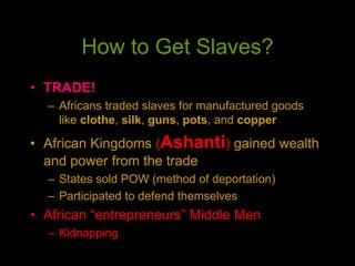 How to Get Slaves?
• TRADE!
– Africans traded slaves for manufactured goods
like clothe, silk, guns, pots, and copper
• African Kingdoms (Ashanti) gained wealth
and power from the trade
– States sold POW (method of deportation)
– Participated to defend themselves
• African “entrepreneurs” Middle Men
– Kidnapping
 