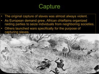 Capture
• The original capture of slaves was almost always violent.
• As European demand grew, African chieftains organized
raiding parties to seize individuals from neighboring societies.
• Others launched wars specifically for the purpose of
capturing slaves.
 