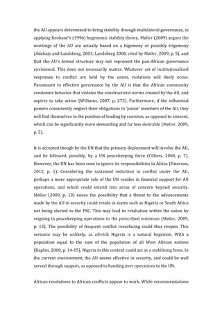 the	
  AU	
  appears	
  determined	
  to	
  bring	
  stability	
  through	
  multilateral	
  governance,	
  in	
  
applying	
  Keohane’s	
  (1996)	
  hegemonic	
  stability	
  theory,	
  Møller	
  (2009)	
  argues	
  the	
  
workings	
   of	
   the	
   AU	
   are	
   actually	
   based	
   on	
   a	
   bigemony	
   or	
   possibly	
   trigemony	
  
(Adebajo	
  and	
  Landsberg,	
  2003;	
  Landsberg	
  2008,	
  cited	
  by	
  Møller,	
  2009,	
  p.	
  5),	
  and	
  
that	
   the	
   AU’s	
   formal	
   structure	
   may	
   not	
   represent	
   the	
   pan-­‐African	
   governance	
  
envisioned.	
  This	
  does	
  not	
  necessarily	
  matter.	
  Whatever	
  set	
  of	
  institutionalised	
  
responses	
   to	
   conflict	
   are	
   held	
   by	
   the	
   union,	
   violations	
   will	
   likely	
   occur.	
  
Paramount	
   to	
   effective	
   governance	
   by	
   the	
   AU	
   is	
   that	
   the	
   African	
   community	
  
condemns	
  behavior	
  that	
  violates	
  the	
  constructivist	
  norms	
  created	
  by	
  the	
  AU,	
  and	
  
aspires	
   to	
   take	
   action	
   (Williams,	
   2007,	
   p.	
   273).	
   Furthermore,	
   if	
   the	
   influential	
  
powers	
  consistently	
  neglect	
  their	
  obligations	
  to	
  ‘junior’	
  members	
  of	
  the	
  AU,	
  they	
  
will	
  find	
  themselves	
  in	
  the	
  position	
  of	
  leading	
  by	
  coercion,	
  as	
  opposed	
  to	
  consent,	
  
which	
  can	
  be	
  significantly	
  more	
  demanding	
  and	
  far	
  less	
  desirable	
  (Møller,	
  2009,	
  
p.	
  5).	
  	
  
	
  
It	
  is	
  accepted	
  though	
  by	
  the	
  UN	
  that	
  the	
  primary	
  deployment	
  will	
  involve	
  the	
  AU,	
  
and	
   be	
   followed,	
   possibly,	
   by	
   a	
   UN	
   peacekeeping	
   force	
   (Cilliers,	
   2008,	
   p.	
   7).	
  
However,	
  the	
  UN	
  has	
  been	
  seen	
  to	
  ignore	
  its	
  responsibilities	
  in	
  Africa	
  (Paterson,	
  
2012,	
   p.	
   1).	
   Considering	
   the	
   sustained	
   reduction	
   in	
   conflict	
   under	
   the	
   AU,	
  
perhaps	
  a	
  more	
  appropriate	
  role	
  of	
  the	
  UN	
  resides	
  in	
  financial	
  support	
  for	
  AU	
  
operations,	
   and	
   which	
   could	
   extend	
   into	
   areas	
   of	
   concern	
   beyond	
   security.	
  
Møller	
   (2009,	
   p.	
   13)	
   raises	
   the	
   possibility	
   that	
   a	
   threat	
   to	
   the	
   advancements	
  
made	
  by	
  the	
  AU	
  in	
  security	
  could	
  reside	
  in	
  states	
  such	
  as	
  Nigeria	
  or	
  South	
  Africa	
  
not	
  being	
  elected	
  to	
  the	
  PSC.	
  This	
  may	
  lead	
  to	
  retaliation	
  within	
  the	
  union	
  by	
  
reigning	
  in	
  peacekeeping	
  operations	
  to	
  the	
  prescribed	
  minimum	
  (Møller,	
  2009,	
  
p.	
   13).	
   The	
   possibility	
   of	
   frequent	
   conflict	
   resurfacing	
   could	
   thus	
   reopen.	
  This	
  
scenario	
   may	
   be	
   unlikely,	
   as	
   oil-­‐rich	
   Nigeria	
   is	
   a	
   natural	
   hegemon.	
   With	
   a	
  
population	
   equal	
   to	
   the	
   sum	
   of	
   the	
   population	
   of	
   all	
   West	
   African	
   nations	
  
(Kaplan,	
  2000,	
  p.	
  14-­‐15),	
  Nigeria	
  in	
  this	
  context	
  could	
  act	
  as	
  a	
  stabilising	
  force.	
  In	
  
the	
  current	
  environment,	
  the	
  AU	
  seems	
  effective	
  in	
  security,	
  and	
  could	
  be	
  well	
  
served	
  through	
  support,	
  as	
  opposed	
  to	
  handing	
  over	
  operations	
  to	
  the	
  UN.	
  
	
  
African	
  resolutions	
  to	
  African	
  conflicts	
  appear	
  to	
  work.	
  While	
  recommendations	
  
 