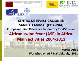 CENTRO DE INVESTIGACION EN
         SANIDAD ANIMAL (CISA-INIA)
European Union Reference Laboratory for ASF (URL-ASF)
 African swine fever (ASF) in Africa.
      Main activities 2004-2011

                                       Marisa Arias
                Workshop on ASF, Nairobi, July, 2011
 