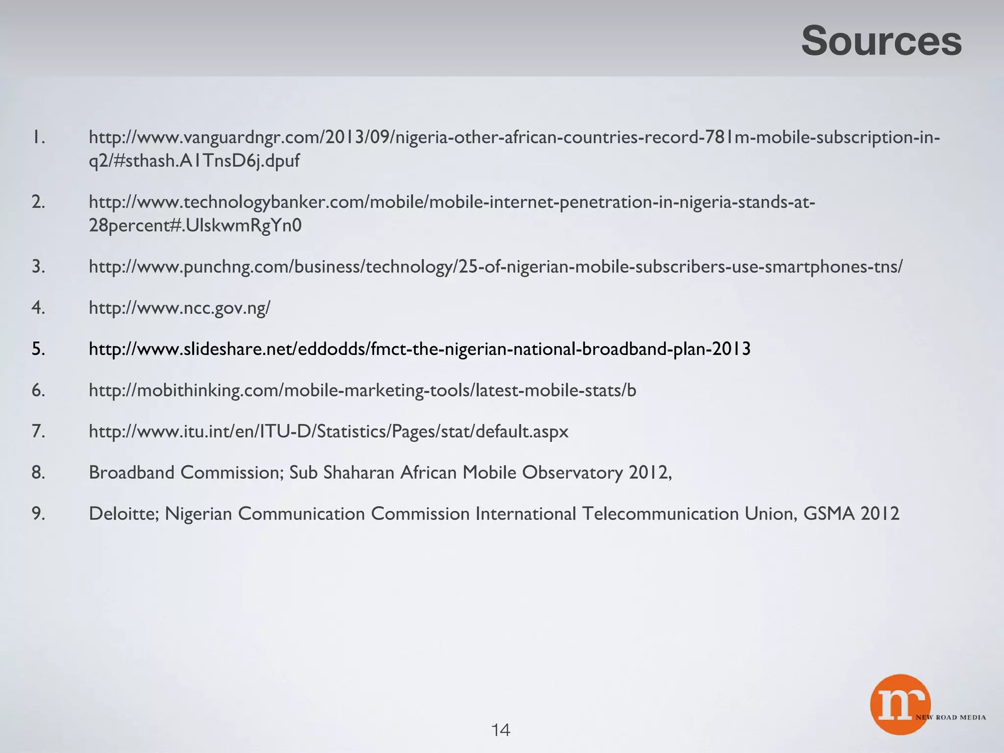 Sources
1.

http://www.vanguardngr.com/2013/09/nigeria-other-african-countries-record-781m-mobile-subscription-inq2/#sthash.A1TnsD6j.dpuf

2.

http://www.technologybanker.com/mobile/mobile-internet-penetration-in-nigeria-stands-at28percent#.UlskwmRgYn0

3.

http://www.punchng.com/business/technology/25-of-nigerian-mobile-subscribers-use-smartphones-tns/

4.

http://www.ncc.gov.ng/

5.

http://www.slideshare.net/eddodds/fmct-the-nigerian-national-broadband-plan-2013

6.

http://mobithinking.com/mobile-marketing-tools/latest-mobile-stats/b

7.

http://www.itu.int/en/ITU-D/Statistics/Pages/stat/default.aspx

8.

Broadband Commission; Sub Shaharan African Mobile Observatory 2012,

9.

Deloitte; Nigerian Communication Commission International Telecommunication Union, GSMA 2012

14

 