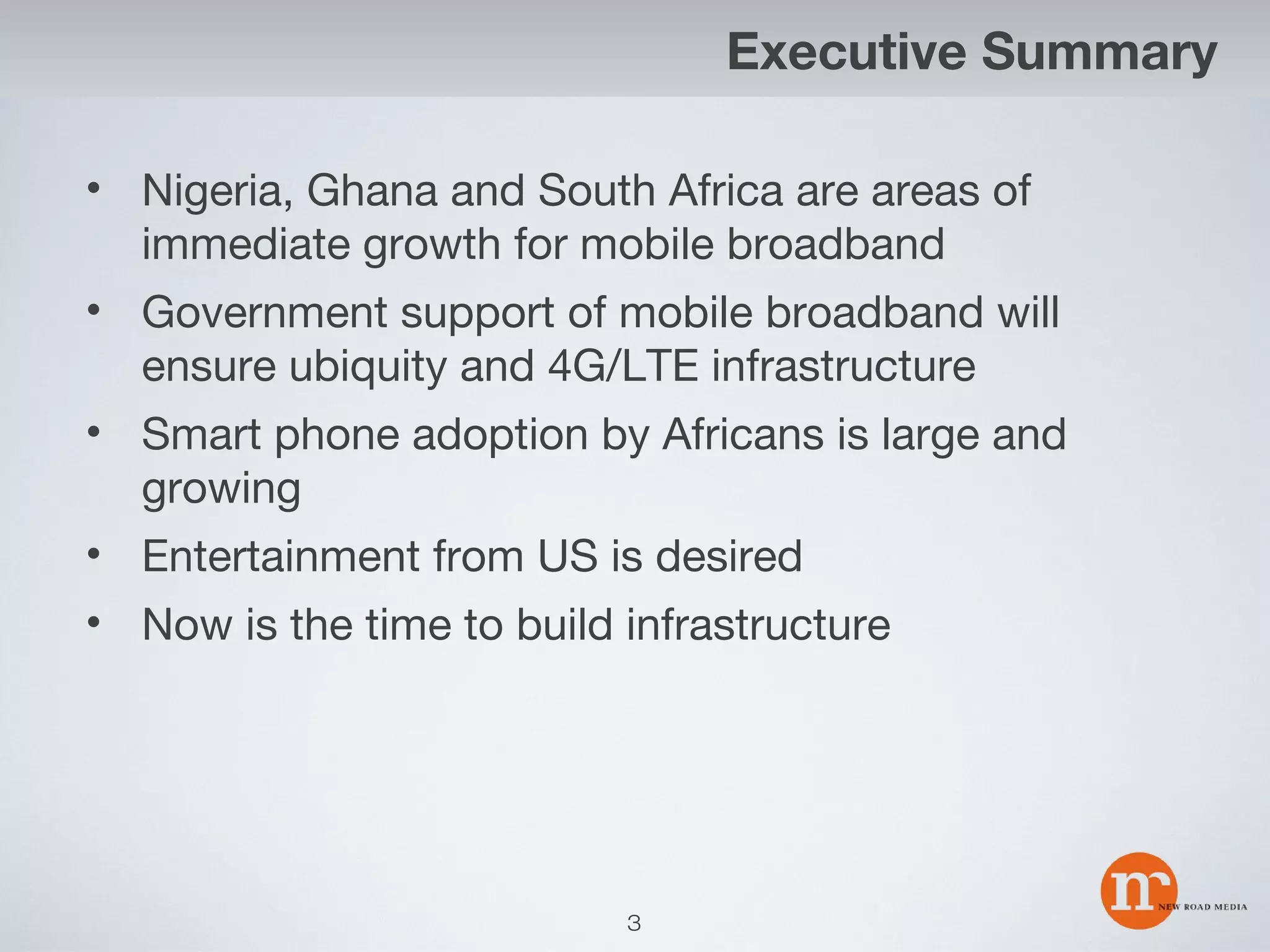Executive Summary
• Nigeria, Ghana and South Africa are areas of
immediate growth for mobile broadband
• Government support of mobile broadband will
ensure ubiquity and 4G/LTE infrastructure
• Smart phone adoption by Africans is large and
growing
• Entertainment from US is desired
• Now is the time to build infrastructure

3

 