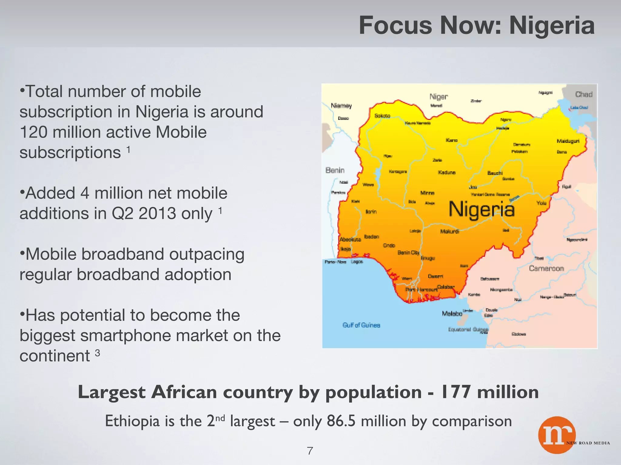 Focus Now: Nigeria
•Total number of mobile
subscription in Nigeria is around
120 million active Mobile
subscriptions 1
•Added 4 million net mobile
additions in Q2 2013 only 1
•Mobile broadband outpacing
regular broadband adoption
•Has potential to become the
biggest smartphone market on the
continent 3

Largest African country by population - 177 million
Ethiopia is the 2nd largest – only 86.5 million by comparison
7

 