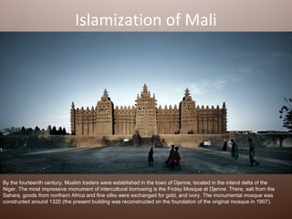 Islamization of Mali




By the fourteenth century, Muslim traders were established in the town of Djenne, located in the inland delta of the
Niger. The most impressive monument of intercultural borrowing is the Friday Mosque at Djenne. There, salt from the
Sahara, goods from northern Africa and fine silks were exchanged for gold, and ivory. The monumental mosque was
constructed around 1320 (the present building was reconstructed on the foundation of the original mosque in 1907).
 