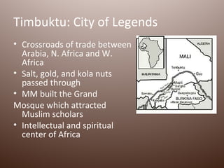 Timbuktu: City of Legends
• Crossroads of trade between
  Arabia, N. Africa and W.
  Africa
• Salt, gold, and kola nuts
  passed through
• MM built the Grand
Mosque which attracted
  Muslim scholars
• Intellectual and spiritual
  center of Africa
 