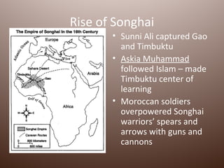 Rise of Songhai
       • Sunni Ali captured Gao
         and Timbuktu
       • Askia Muhammad
         followed Islam – made
         Timbuktu center of
         learning
       • Moroccan soldiers
         overpowered Songhai
         warriors’ spears and
         arrows with guns and
         cannons
 