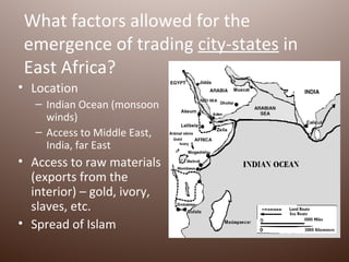 What factors allowed for the
 emergence of trading city-states in
 East Africa?
• Location
   – Indian Ocean (monsoon
     winds)
   – Access to Middle East,
     India, far East
• Access to raw materials
  (exports from the
  interior) – gold, ivory,
  slaves, etc.
• Spread of Islam
 