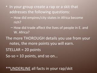 • In your group create a rap or a skit that
  addresses the following questions:
  – How did empires/city states in Africa become
    rich?
  – How did trade affect the lives of people in E. and
    W. Africa?
The more THOROUGH details you use from your
  notes, the more points you will earn.
STELLAR = 20 points
So-so = 10 points, and so on…

**UNDERLINE all facts in your rap/skit
 