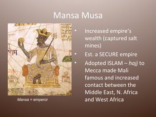 Mansa Musa
                      •   Increased empire’s
                          wealth (captured salt
                          mines)
                      •   Est. a SECURE empire
                      •   Adopted ISLAM – hajj to
                          Mecca made Mali
                          famous and increased
                          contact between the
                          Middle East, N. Africa
Mansa = emperor           and West Africa
 