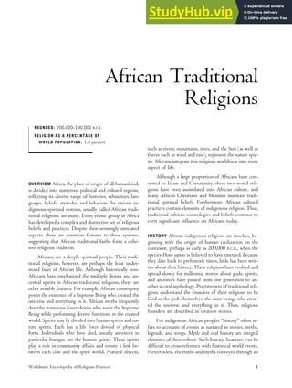 African Traditional
Religions
FOUNDED: 200,000–100,000 B.C.E.
RELIGION AS A PERCENTAGE OF
WORLD POPULATION: 1.3 percent
OVERVIEW Africa, the place of origin of all humankind,
is divided into numerous political and cultural regions,
reflecting its diverse range of histories, ethnicities, lan-
guages, beliefs, attitudes, and behaviors. Its various in-
digenous spiritual systems, usually called African tradi-
tional religions, are many. Every ethnic group in Africa
has developed a complex and distinctive set of religious
beliefs and practices. Despite their seemingly unrelated
aspects, there are common features to these systems,
suggesting that African traditional faiths form a cohe-
sive religious tradition.
Africans are a deeply spiritual people. Their tradi-
tional religions, however, are perhaps the least under-
stood facet of African life. Although historically non-
Africans have emphasized the multiple deities and an-
cestral spirits in African traditional religions, there are
other notable features. For example, African cosmogony
posits the existence of a Supreme Being who created the
universe and everything in it. African myths frequently
describe numerous lesser deities who assist the Supreme
Being while performing diverse functions in the created
world. Spirits may be divided into human spirits and na-
ture spirits. Each has a life force devoid of physical
form. Individuals who have died, usually ancestors in
particular lineages, are the human spirits. These spirits
play a role in community affairs and ensure a link be-
tween each clan and the spirit world. Natural objects,
such as rivers, mountains, trees, and the Sun (as well as
forces such as wind and rain), represent the nature spir-
its. Africans integrate this religious worldview into every
aspect of life.
Although a large proportion of Africans have con-
verted to Islam and Christianity, these two world reli-
gions have been assimilated into African culture, and
many African Christians and Muslims maintain tradi-
tional spiritual beliefs. Furthermore, African cultural
practices contain elements of indigenous religion. Thus,
traditional African cosmologies and beliefs continue to
exert significant influence on Africans today.
HISTORY African indigenous religions are timeless, be-
ginning with the origin of human civilization on the
continent, perhaps as early as 200,000 B.C.E., when the
species Homo sapiens is believed to have emerged. Because
they date back to prehistoric times, little has been writ-
ten about their history. These religions have evolved and
spread slowly for millennia; stories about gods, spirits,
and ancestors have passed from one generation to an-
other in oral mythology. Practitioners of traditional reli-
gions understand the founders of their religions to be
God or the gods themselves, the same beings who creat-
ed the universe and everything in it. Thus, religious
founders are described in creation stories.
For indigenous African peoples “history” often re-
fers to accounts of events as narrated in stories, myths,
legends, and songs. Myth and oral history are integral
elements of their culture. Such history, however, can be
difficult to cross-reference with historical world events.
Nevertheless, the truths and myths conveyed through an
Worldmark Encyclopedia of Religious Practices 1
 
