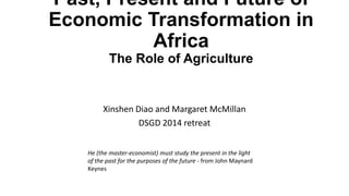 Past, Present and Future of
Economic Transformation in
Africa
The Role of Agriculture
Xinshen Diao and Margaret McMillan
DSGD 2014 retreat
He (the master-economist) must study the present in the light
of the past for the purposes of the future - from John Maynard
Keynes
 