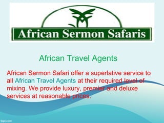 African Travel Agents
African Sermon Safari offer a superlative service to
all African Travel Agents at their required level of
mixing. We provide luxury, premier and deluxe
services at reasonable prices.
 