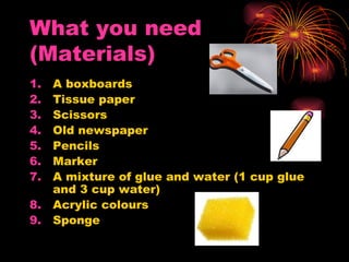 What you need
(Materials)
1. A boxboards
2. Tissue paper
3. Scissors
4. Old newspaper
5. Pencils
6. Marker
7. A mixture of glue and water (1 cup glue
   and 3 cup water)
8. Acrylic colours
9. Sponge
 