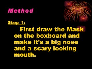 Method

Step 1:
   First draw the Mask
  on the boxboard and
  make it’s a big nose
  and a scary looking
  mouth.
 