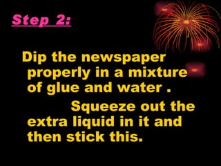 Step 2:

 Dip the newspaper
 properly in a mixture
 of glue and water .
       Squeeze out the
 extra liquid in it and
 then stick this.
 