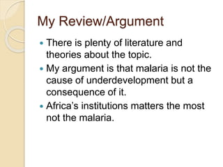 My Review/Argument
 There is plenty of literature and
theories about the topic.
 My argument is that malaria is not the
cause of underdevelopment but a
consequence of it.
 Africa’s institutions matters the most
not the malaria.
 