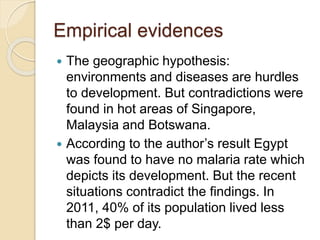 Empirical evidences
 The geographic hypothesis:
environments and diseases are hurdles
to development. But contradictions were
found in hot areas of Singapore,
Malaysia and Botswana.
 According to the author’s result Egypt
was found to have no malaria rate which
depicts its development. But the recent
situations contradict the findings. In
2011, 40% of its population lived less
than 2$ per day.
 