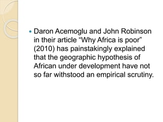  Daron Acemoglu and John Robinson
in their article “Why Africa is poor”
(2010) has painstakingly explained
that the geographic hypothesis of
African under development have not
so far withstood an empirical scrutiny.
 