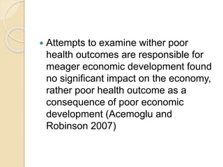  Attempts to examine wither poor
health outcomes are responsible for
meager economic development found
no significant impact on the economy,
rather poor health outcome as a
consequence of poor economic
development (Acemoglu and
Robinson 2007)
 