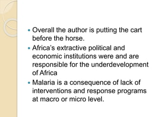  Overall the author is putting the cart
before the horse.
 Africa’s extractive political and
economic institutions were and are
responsible for the underdevelopment
of Africa
 Malaria is a consequence of lack of
interventions and response programs
at macro or micro level.
 