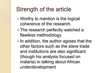 Strength of the article
 Worthy to mention is the logical
coherence of the research.
 The research perfectly watched a
flawless methodology.
 In addition, the author agrees that the
other factors such as the slave trade
and institutions are also significant
(though his analysis focused on
malaria) in talking about African
underdevelopment
 