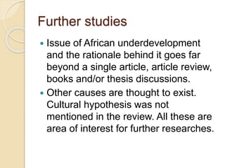 Further studies
 Issue of African underdevelopment
and the rationale behind it goes far
beyond a single article, article review,
books and/or thesis discussions.
 Other causes are thought to exist.
Cultural hypothesis was not
mentioned in the review. All these are
area of interest for further researches.
 